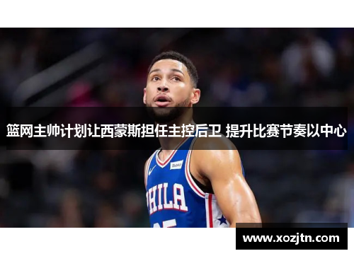 篮网主帅计划让西蒙斯担任主控后卫 提升比赛节奏以中心